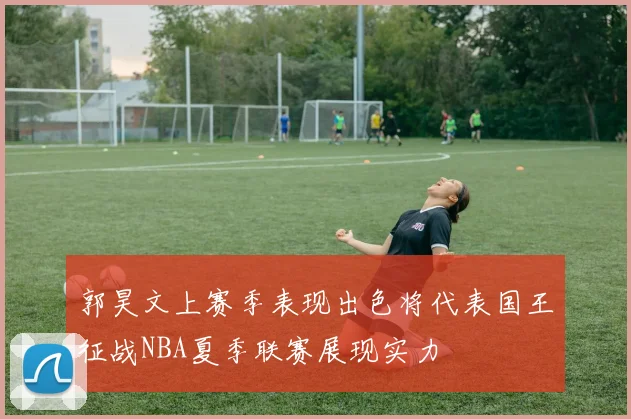 郭昊文上赛季表现出色将代表国王征战NBA夏季联赛展现实力