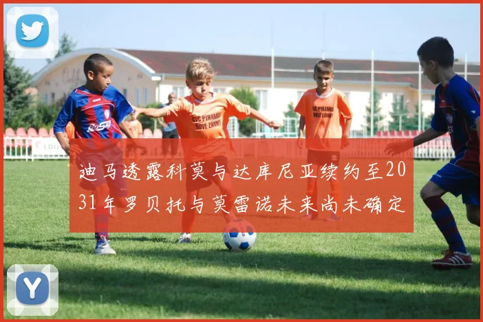 迪马透露科莫与达库尼亚续约至2031年罗贝托与莫雷诺未来尚未确定