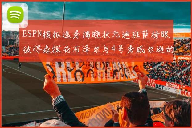 ESPN模拟选秀揭晓状元迪班萨榜眼彼得森探花布泽尔与4号秀威尔逊的精彩表现