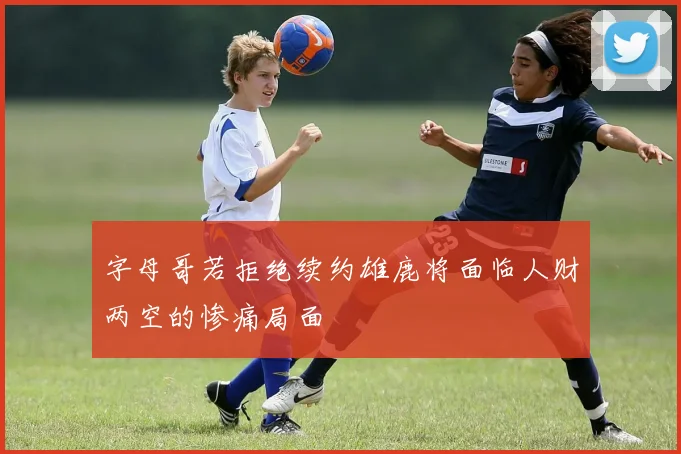 字母哥若拒绝续约雄鹿将面临人财两空的惨痛局面