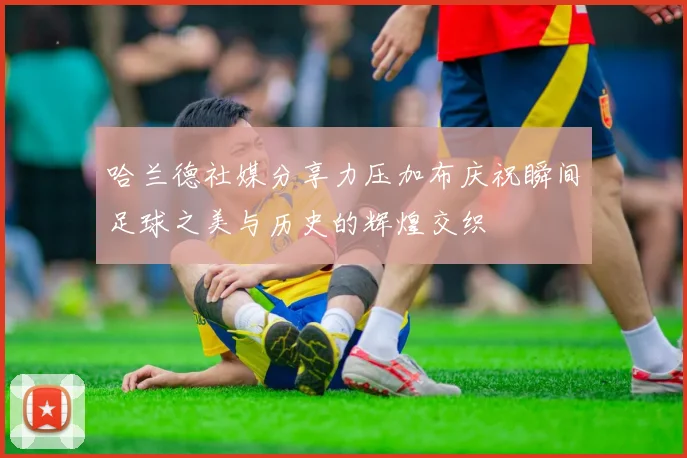 哈兰德社媒分享力压加布庆祝瞬间足球之美与历史的辉煌交织