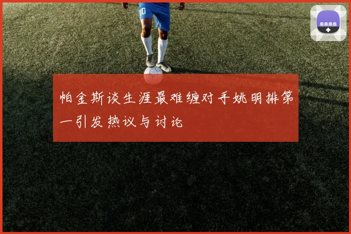 帕金斯谈生涯最难缠对手姚明排第一引发热议与讨论