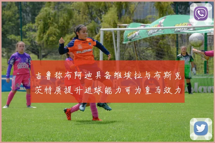 吉鲁称布阿迪具备维埃拉与布斯克茨特质提升进球能力可为皇马效力
