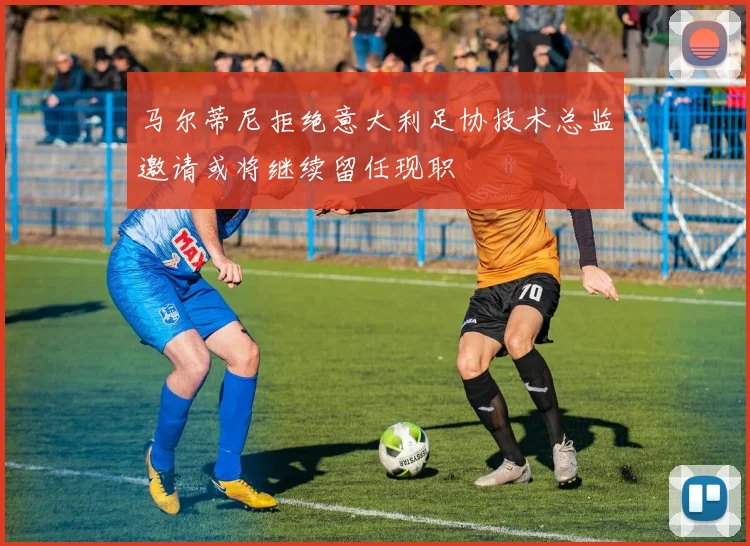 马尔蒂尼拒绝意大利足协技术总监邀请或将继续留任现职