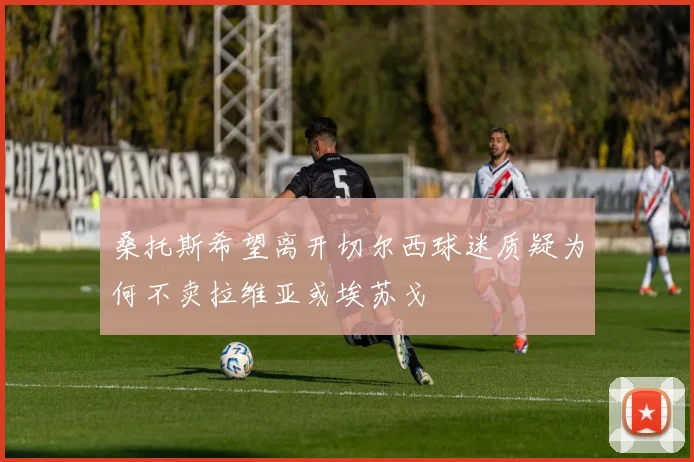 桑托斯希望离开切尔西球迷质疑为何不卖拉维亚或埃苏戈