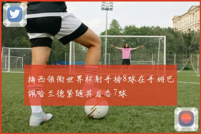 梅西领衔世界杯射手榜8球在手姆巴佩哈兰德紧随其后各7球