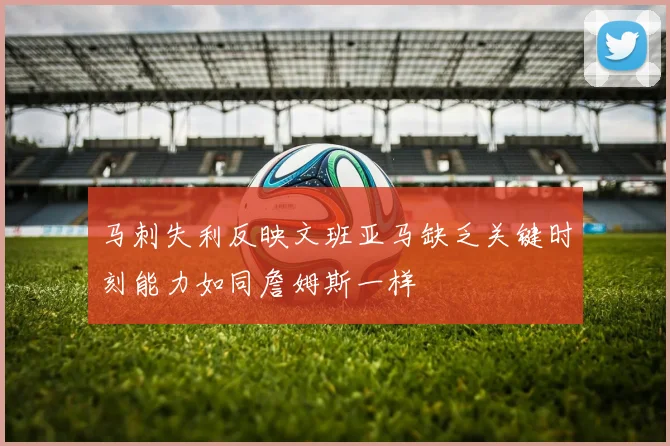 马刺失利反映文班亚马缺乏关键时刻能力如同詹姆斯一样