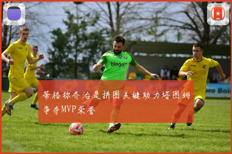 蒂格称乔治是拼图关键助力塔图姆争夺MVP荣誉