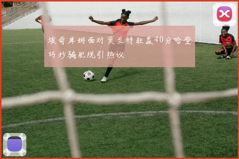 埃奇库姆面对莫兰特狂轰40分哈登巧妙骗犯规引热议