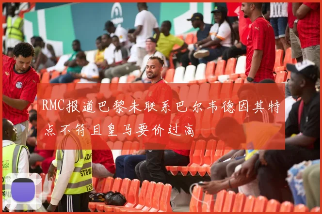 RMC报道巴黎未联系巴尔韦德因其特点不符且皇马要价过高