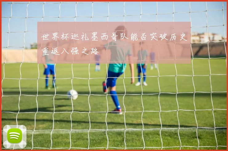 世界杯巡礼墨西哥队能否突破历史重返八强之路