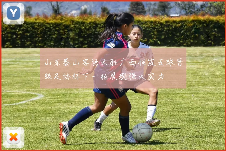 山东泰山客场大胜广西恒宸五球晋级足协杯下一轮展现强大实力